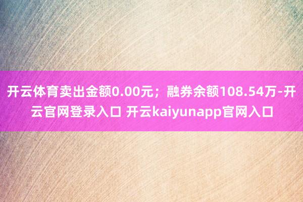 开云体育卖出金额0.00元；融券余额108.54万-开云官网登录入口 开云kaiyunapp官网入口
