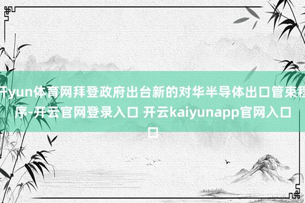 开yun体育网拜登政府出台新的对华半导体出口管束程序-开云官网登录入口 开云kaiyunapp官网入口