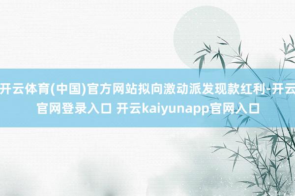 开云体育(中国)官方网站拟向激动派发现款红利-开云官网登录入口 开云kaiyunapp官网入口