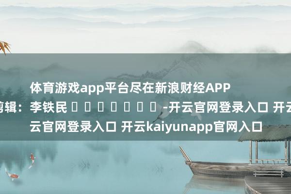 体育游戏app平台尽在新浪财经APP            						包袱剪辑：李铁民 							-开云官网登录入口 开云kaiyunapp官网入口