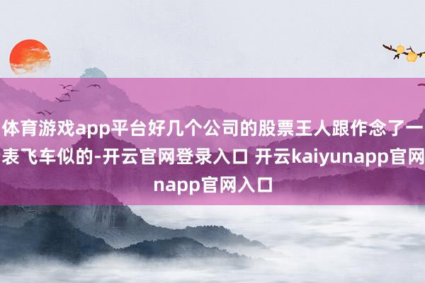 体育游戏app平台好几个公司的股票王人跟作念了一次云表飞车似的-开云官网登录入口 开云kaiyunapp官网入口