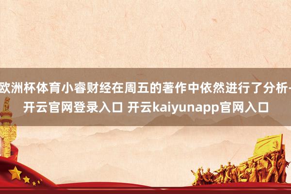 欧洲杯体育小睿财经在周五的著作中依然进行了分析-开云官网登录入口 开云kaiyunapp官网入口