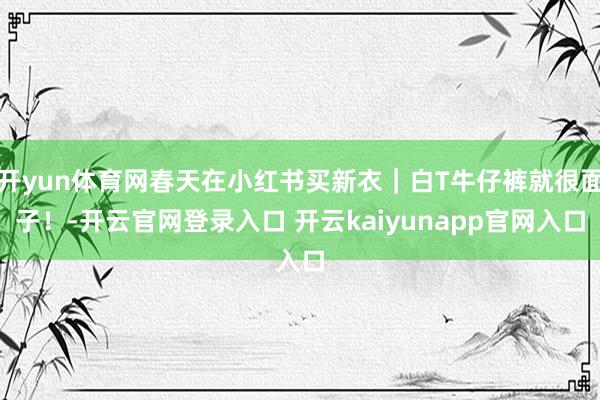 开yun体育网春天在小红书买新衣｜白T牛仔裤就很面子！-开云官网登录入口 开云kaiyunapp官网入口