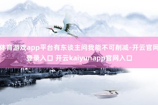 体育游戏app平台有东谈主问我能不可削减-开云官网登录入口 开云kaiyunapp官网入口