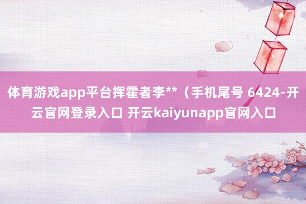 体育游戏app平台挥霍者李**（手机尾号 6424-开云官网登录入口 开云kaiyunapp官网入口