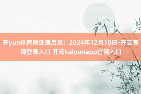 开yun体育网处理后果：2024年12月10日-开云官网登录入口 开云kaiyunapp官网入口