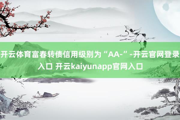 开云体育富春转债信用级别为“AA-”-开云官网登录入口 开云kaiyunapp官网入口