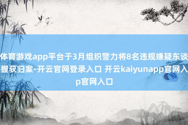 体育游戏app平台于3月组织警力将8名违规嫌疑东谈主握获归案-开云官网登录入口 开云kaiyunapp官网入口