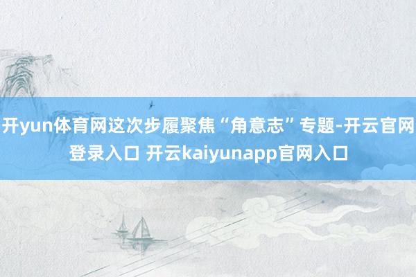 开yun体育网这次步履聚焦“角意志”专题-开云官网登录入口 开云kaiyunapp官网入口
