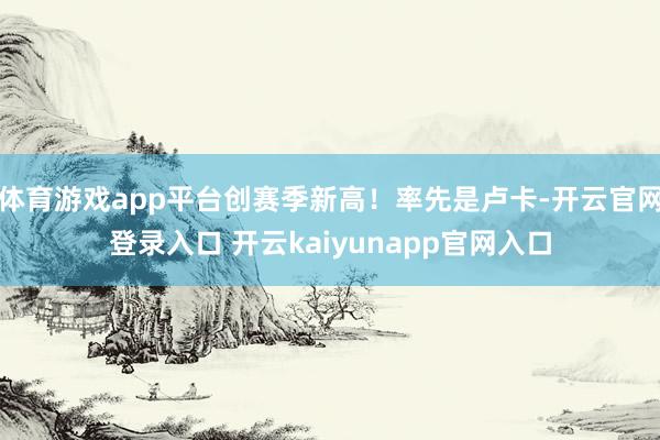 体育游戏app平台创赛季新高！率先是卢卡-开云官网登录入口 开云kaiyunapp官网入口