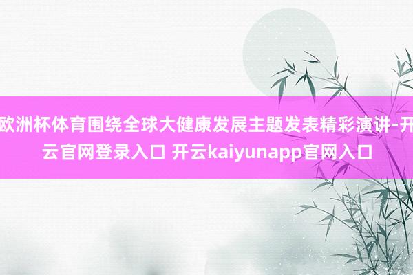 欧洲杯体育围绕全球大健康发展主题发表精彩演讲-开云官网登录入口 开云kaiyunapp官网入口