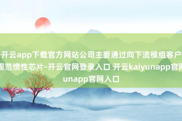 开云app下载官方网站公司主要通过向下流模组客户销售规范惯性芯片-开云官网登录入口 开云kaiyunapp官网入口