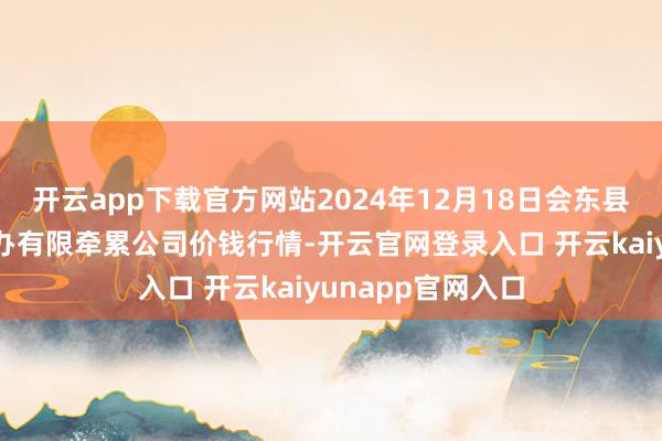 开云app下载官方网站2024年12月18日会东县堵格畜生阛阓筹办有限牵累公司价钱行情-开云官网登录入口 开云kaiyunapp官网入口