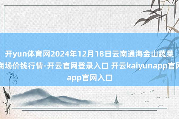 开yun体育网2024年12月18日云南通海金山蔬菜批发商场价钱行情-开云官网登录入口 开云kaiyunapp官网入口