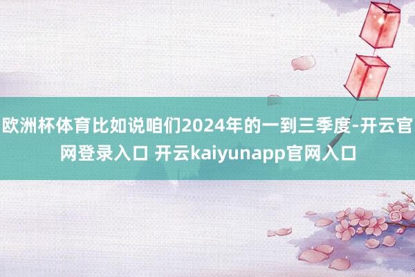 欧洲杯体育比如说咱们2024年的一到三季度-开云官网登录入口 开云kaiyunapp官网入口