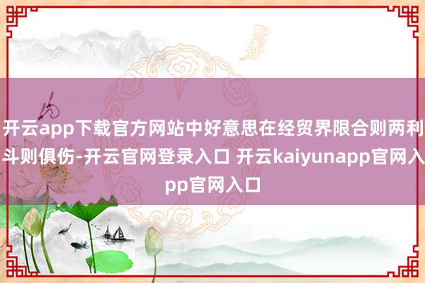 开云app下载官方网站中好意思在经贸界限合则两利、斗则俱伤-开云官网登录入口 开云kaiyunapp官网入口