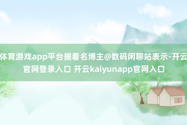 体育游戏app平台据着名博主@数码闲聊站表示-开云官网登录入口 开云kaiyunapp官网入口
