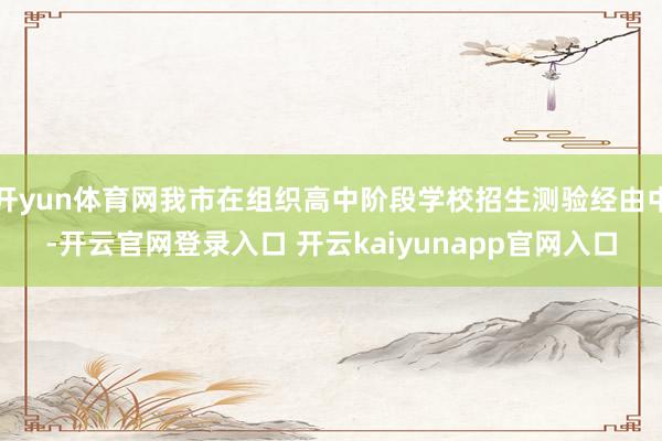 开yun体育网我市在组织高中阶段学校招生测验经由中-开云官网登录入口 开云kaiyunapp官网入口