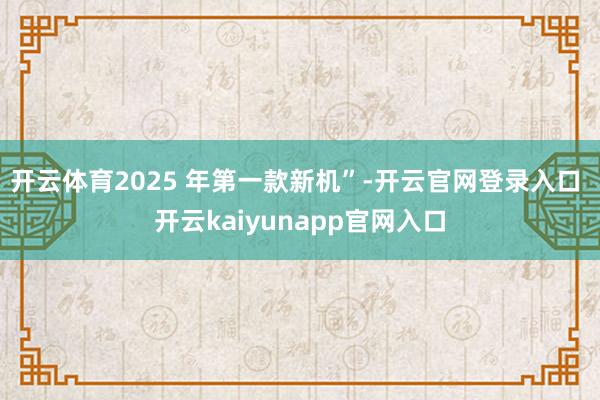 开云体育2025 年第一款新机”-开云官网登录入口 开云kaiyunapp官网入口