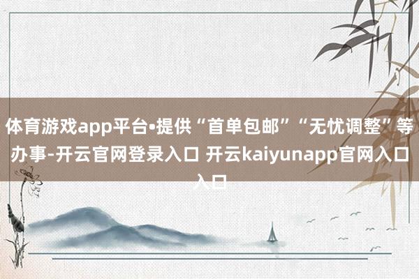 体育游戏app平台•提供“首单包邮”“无忧调整”等办事-开云官网登录入口 开云kaiyunapp官网入口