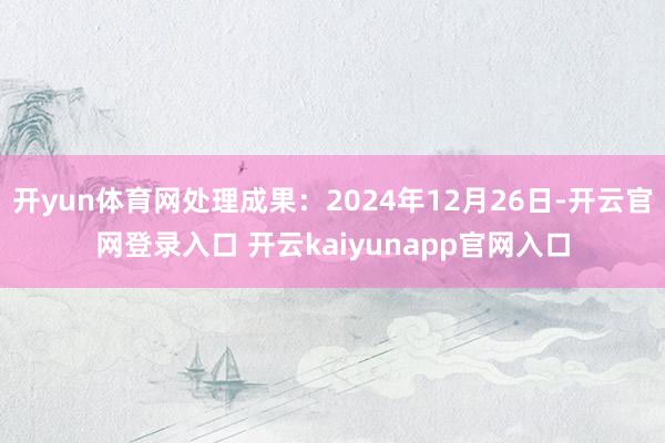 开yun体育网处理成果：2024年12月26日-开云官网登录入口 开云kaiyunapp官网入口