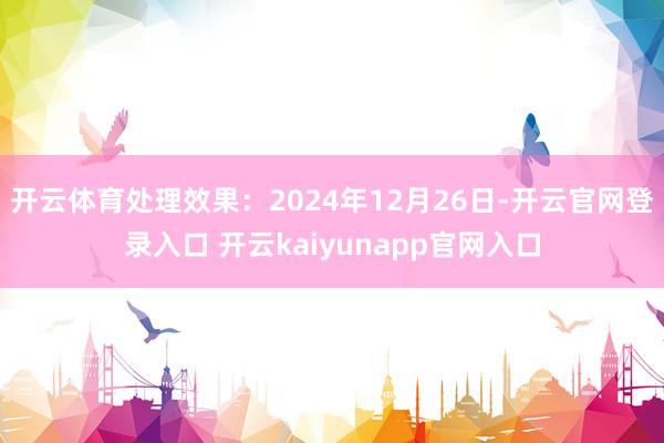 开云体育处理效果：2024年12月26日-开云官网登录入口 开云kaiyunapp官网入口