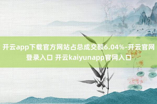 开云app下载官方网站占总成交额6.04%-开云官网登录入口 开云kaiyunapp官网入口