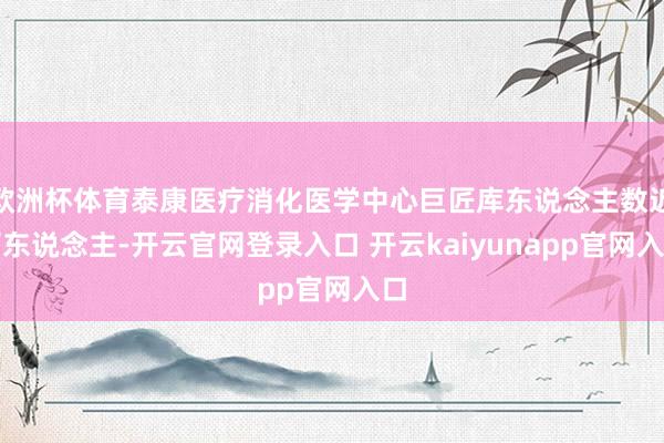 欧洲杯体育泰康医疗消化医学中心巨匠库东说念主数近百东说念主-开云官网登录入口 开云kaiyunapp官网入口