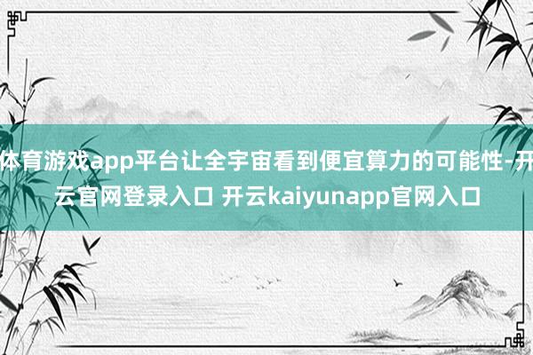 体育游戏app平台让全宇宙看到便宜算力的可能性-开云官网登录入口 开云kaiyunapp官网入口