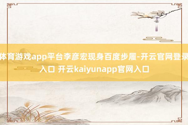 体育游戏app平台李彦宏现身百度步履-开云官网登录入口 开云kaiyunapp官网入口