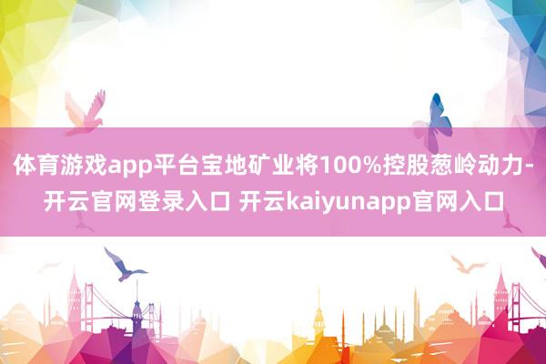 体育游戏app平台宝地矿业将100%控股葱岭动力-开云官网登录入口 开云kaiyunapp官网入口