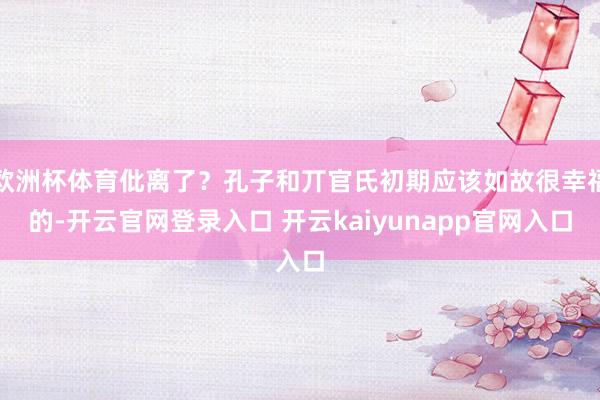 欧洲杯体育仳离了？孔子和丌官氏初期应该如故很幸福的-开云官网登录入口 开云kaiyunapp官网入口