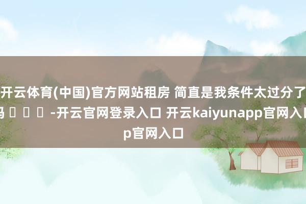 开云体育(中国)官方网站租房 简直是我条件太过分了吗 ​​​-开云官网登录入口 开云kaiyunapp官网入口