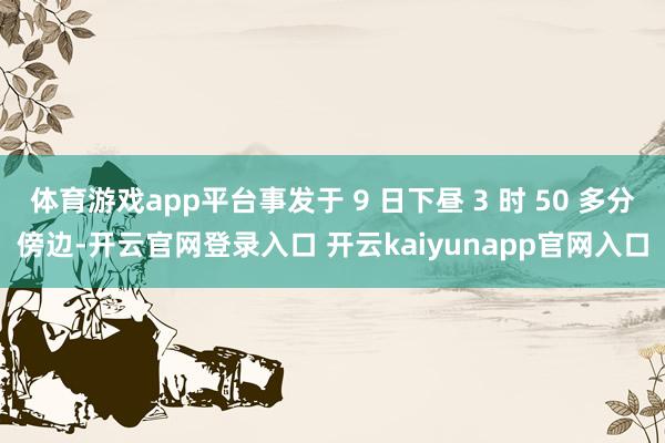 体育游戏app平台事发于 9 日下昼 3 时 50 多分傍边-开云官网登录入口 开云kaiyunapp官网入口