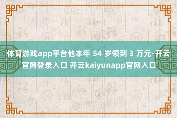 体育游戏app平台他本年 54 岁领到 3 万元-开云官网登录入口 开云kaiyunapp官网入口