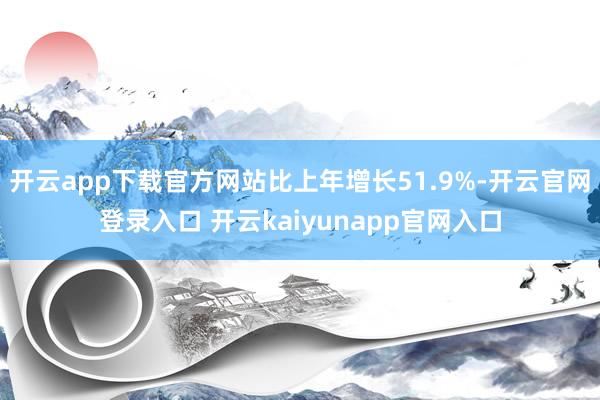 开云app下载官方网站比上年增长51.9%-开云官网登录入口 开云kaiyunapp官网入口
