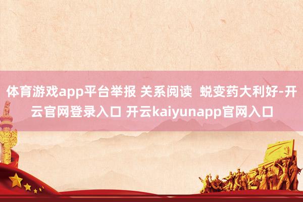 体育游戏app平台举报 关系阅读  蜕变药大利好-开云官网登录入口 开云kaiyunapp官网入口