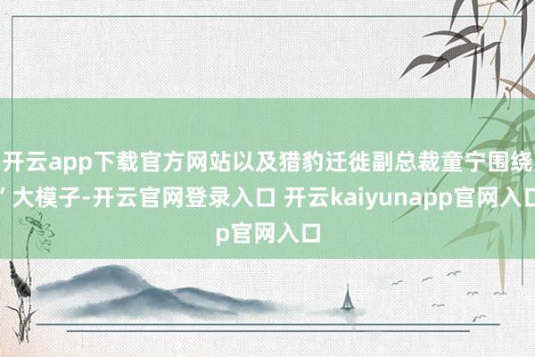 开云app下载官方网站以及猎豹迁徙副总裁童宁围绕”大模子-开云官网登录入口 开云kaiyunapp官网入口