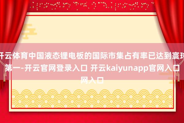 开云体育中国液态锂电板的国际市集占有率已达到寰球第一-开云官网登录入口 开云kaiyunapp官网入口