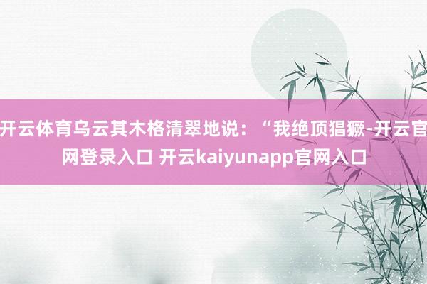 开云体育乌云其木格清翠地说：“我绝顶猖獗-开云官网登录入口 开云kaiyunapp官网入口