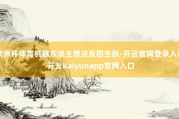 欧洲杯体育机器东谈主想法反回生跃-开云官网登录入口 开云kaiyunapp官网入口