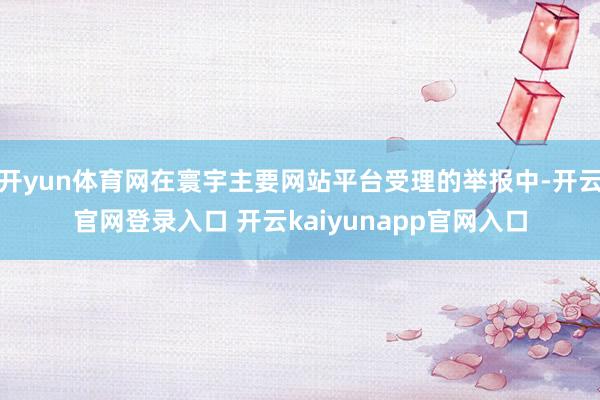开yun体育网在寰宇主要网站平台受理的举报中-开云官网登录入口 开云kaiyunapp官网入口