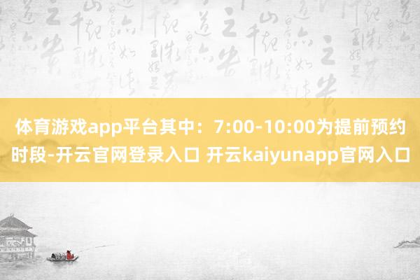 体育游戏app平台其中：7:00-10:00为提前预约时段-开云官网登录入口 开云kaiyunapp官网入口
