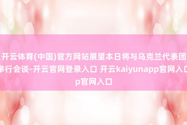 开云体育(中国)官方网站展望本日将与乌克兰代表团举行会谈-开云官网登录入口 开云kaiyunapp官网入口