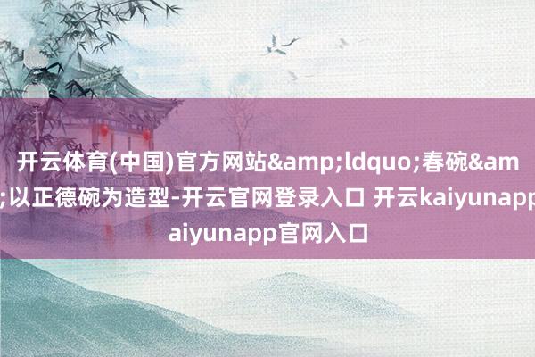 开云体育(中国)官方网站&ldquo;春碗&rdquo;以正德碗为造型-开云官网登录入口 开云kaiyunapp官网入口