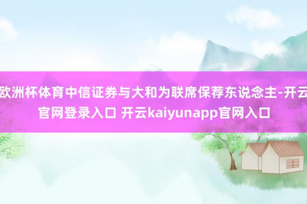 欧洲杯体育中信证券与大和为联席保荐东说念主-开云官网登录入口 开云kaiyunapp官网入口