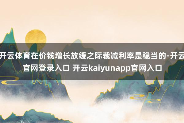 开云体育在价钱增长放缓之际裁减利率是稳当的-开云官网登录入口 开云kaiyunapp官网入口