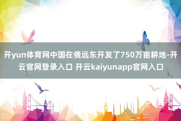 开yun体育网中国在俄远东开发了750万亩耕地-开云官网登录入口 开云kaiyunapp官网入口