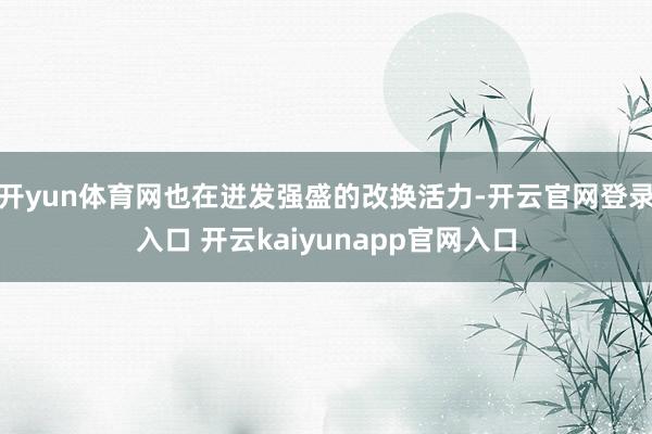 开yun体育网也在迸发强盛的改换活力-开云官网登录入口 开云kaiyunapp官网入口
