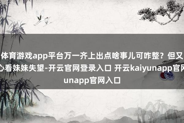 体育游戏app平台万一齐上出点啥事儿可咋整？但又不忍心看妹妹失望-开云官网登录入口 开云kaiyunapp官网入口